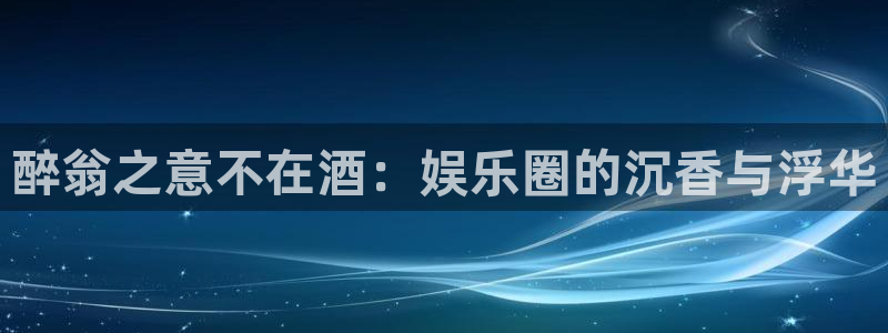 星空娱乐下载：醉翁之意不在酒：娱乐圈的沉香与浮华
